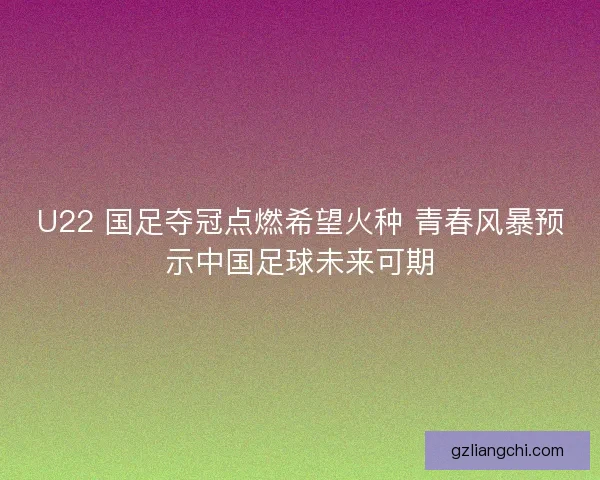U22 国足夺冠点燃希望火种 青春风暴预示中国足球未来可期