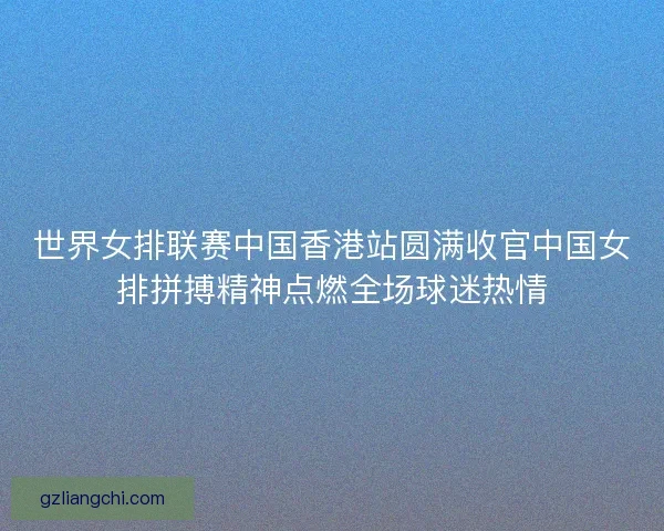 世界女排联赛中国香港站圆满收官中国女排拼搏精神点燃全场球迷热情 世界女排联赛中国香港站圆满收官中国女排拼搏精神点燃全场球迷热情