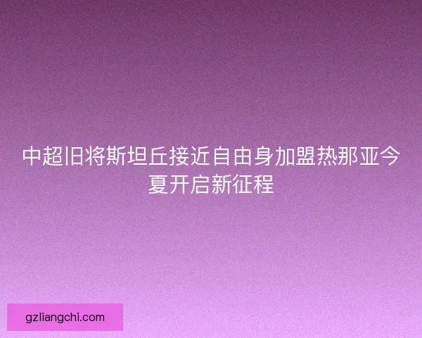 中超旧将斯坦丘接近自由身加盟热那亚今夏开启新征程