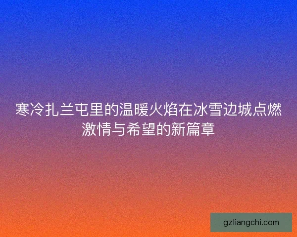 寒冷扎兰屯里的温暖火焰在冰雪边城点燃激情与希望的新篇章