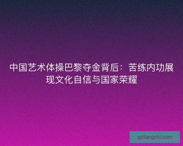 中国艺术体操巴黎夺金背后：苦练内功展现文化自信与国家荣耀
