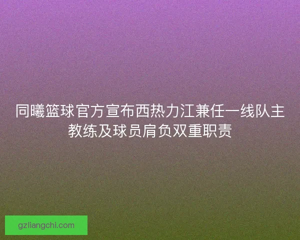 同曦篮球官方宣布西热力江兼任一线队主教练及球员肩负双重职责 同曦篮球官方宣布西热力江兼任一线队主教练及球员肩负双重职责