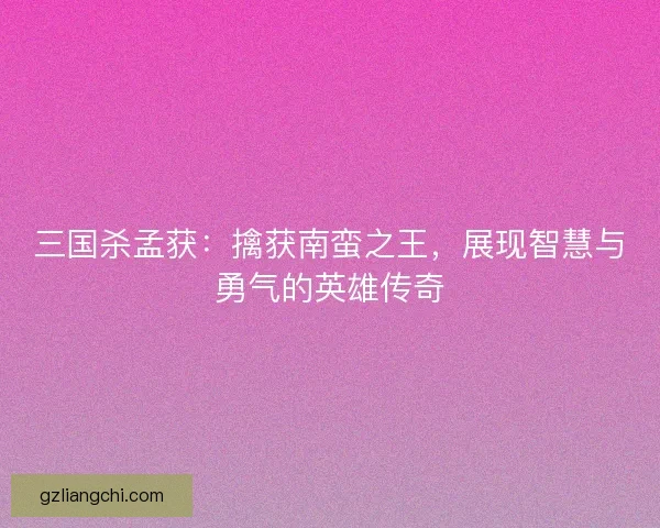 三国杀孟获：擒获南蛮之王，展现智慧与勇气的英雄传奇