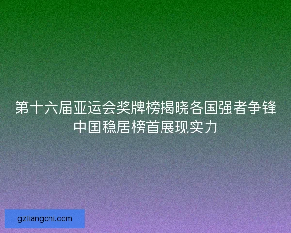 第十六届亚运会奖牌榜揭晓各国强者争锋中国稳居榜首展现实力