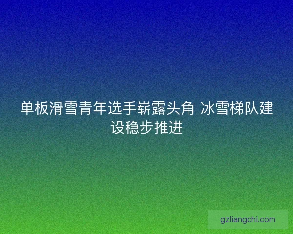 单板滑雪青年选手崭露头角 冰雪梯队建设稳步推进 单板滑雪青年选手崭露头角 冰雪梯队建设稳步推进