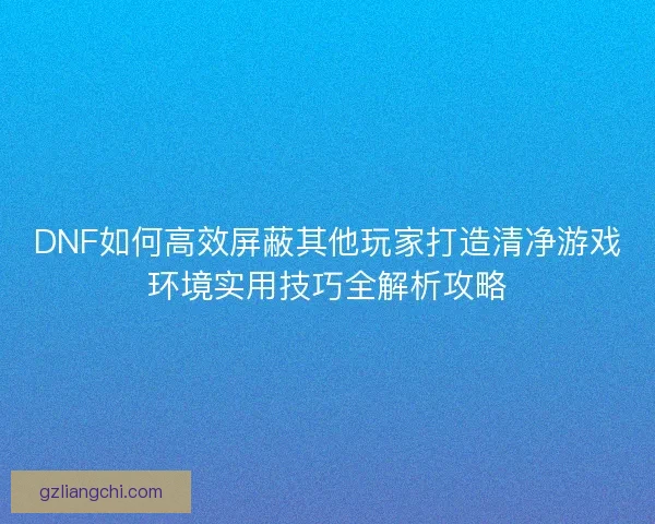 DNF如何高效屏蔽其他玩家打造清净游戏环境实用技巧全解析攻略