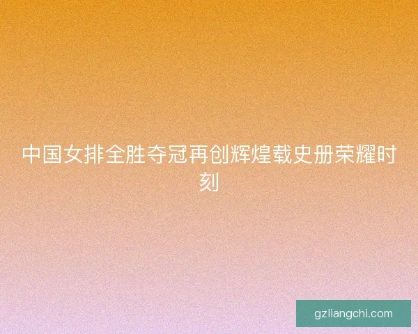 中国女排全胜夺冠再创辉煌载史册荣耀时刻 中国女排全胜夺冠再创辉煌载史册荣耀时刻