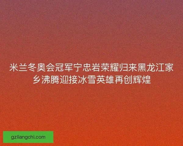 米兰冬奥会冠军宁忠岩荣耀归来黑龙江家乡沸腾迎接冰雪英雄再创辉煌