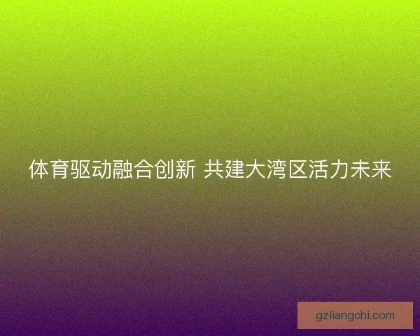 体育驱动融合创新 共建大湾区活力未来