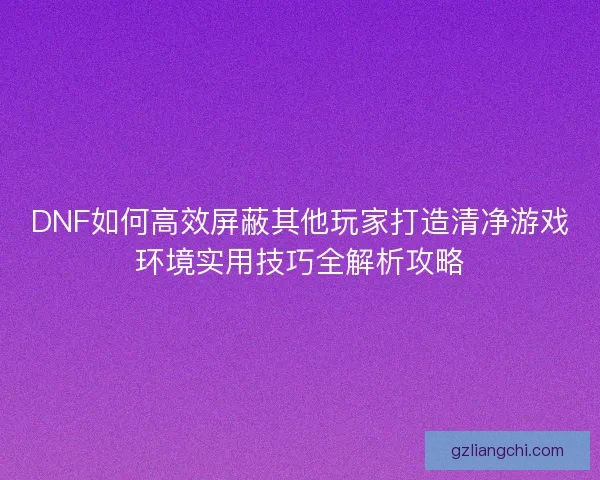 DNF如何高效屏蔽其他玩家打造清净游戏环境实用技巧全解析攻略
