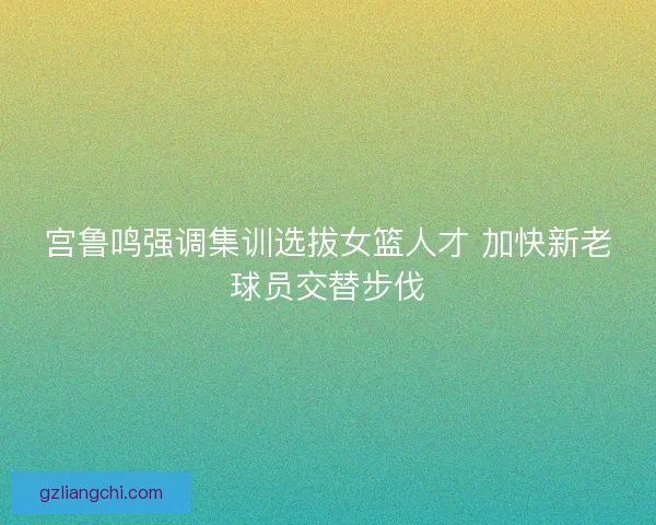 宫鲁鸣强调集训选拔女篮人才 加快新老球员交替步伐