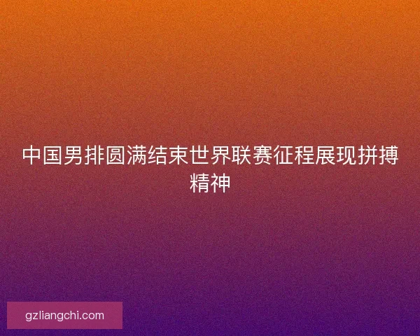 中国男排圆满结束世界联赛征程展现拼搏精神