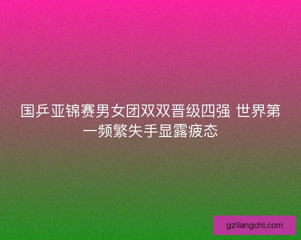 国乒亚锦赛男女团双双晋级四强 世界第一频繁失手显露疲态